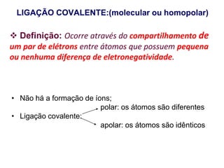 LIGAÇÃO COVALENTE:(molecular ou homopolar)
• Não há a formação de íons;
polar: os átomos são diferentes
• Ligação covalente:
apolar: os átomos são idênticos
 Definição: Ocorre através do compartilhamento de
um par de elétrons entre átomos que possuem pequena
ou nenhuma diferença de eletronegatividade.
 