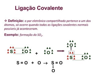 Ligação Covalente
 Definição: o par eletrônico compartilhado pertence a um dos
átomos, só ocorre quando todas as ligações covalentes normais
possíveis já aconteceram.
Exemplo: formação do SO2.
O
S O
+
O
S
O
S = O + O  S = O
O
 