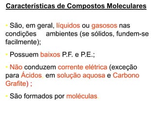 Características de Compostos Moleculares
• São, em geral, líquidos ou gasosos nas
condições ambientes (se sólidos, fundem-se
facilmente);
• Possuem baixos P.F. e P.E.;
• Não conduzem corrente elétrica (exceção
para Ácidos, em solução aquosa e Carbono
Grafite) ;
• São formados por moléculas.
 