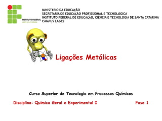 MINISTÉRIO DA EDUCAÇÃO
SECRETARIA DE EDUCAÇÃO PROFISSIONAL E TECNOLÓGICA
INSTITUTO FEDERAL DE EDUCAÇÃO, CIÊNCIA E TECNOLOGIA DE SANTA CATARINA
CAMPUS LAGES
Ligações Metálicas
Curso Superior de Tecnologia em Processos Químicos
Disciplina: Química Geral e Experimental I Fase 1
 