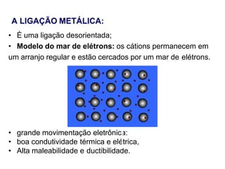 A LIGAÇÃO METÁLICA:
• É uma ligação desorientada;
• Modelo do mar de elétrons: os cátions permanecem em
um arranjo regular e estão cercados por um mar de elétrons.
• grande movimentação eletrônica:
• boa condutividade térmica e elétrica,
• Alta maleabilidade e ductibilidade.
 