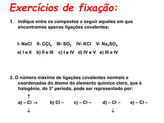Exercícios de fixação:
1. Indique entre os compostos a seguir aqueles em que
encontramos apenas ligações covalentes:
I- NaCl II- CCl4 III- SO2 IV- KCl V- Na2SO4
a) I e II b) II e III c) I e IV d) IV e V e) III e IV
2. O número máximo de ligações covalentes normais e
coordenadas do átomo do elemento químico cloro, que é
halogênio, do 3° período, pode ser representado por:

a) – Cl  b) Cl – c) – Cl – d) – Cl – e) – Cl –
 
 