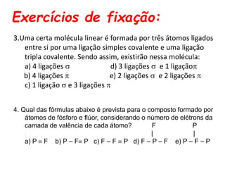 Exercícios de fixação:
3.Uma certa molécula linear é formada por três átomos ligados
entre si por uma ligação simples covalente e uma ligação
tripla covalente. Sendo assim, existirão nessa molécula:
a) 4 ligações  d) 3 ligações  e 1 ligação
b) 4 ligações  e) 2 ligações  e 2 ligações 
c) 1 ligação  e 3 ligações 
4. Qual das fórmulas abaixo é prevista para o composto formado por
átomos de fósforo e flúor, considerando o número de elétrons da
camada de valência de cada átomo? F P
| | |
a) P  F b) P – F P c) F – F  P d) F – P – F e) P – F – P
 