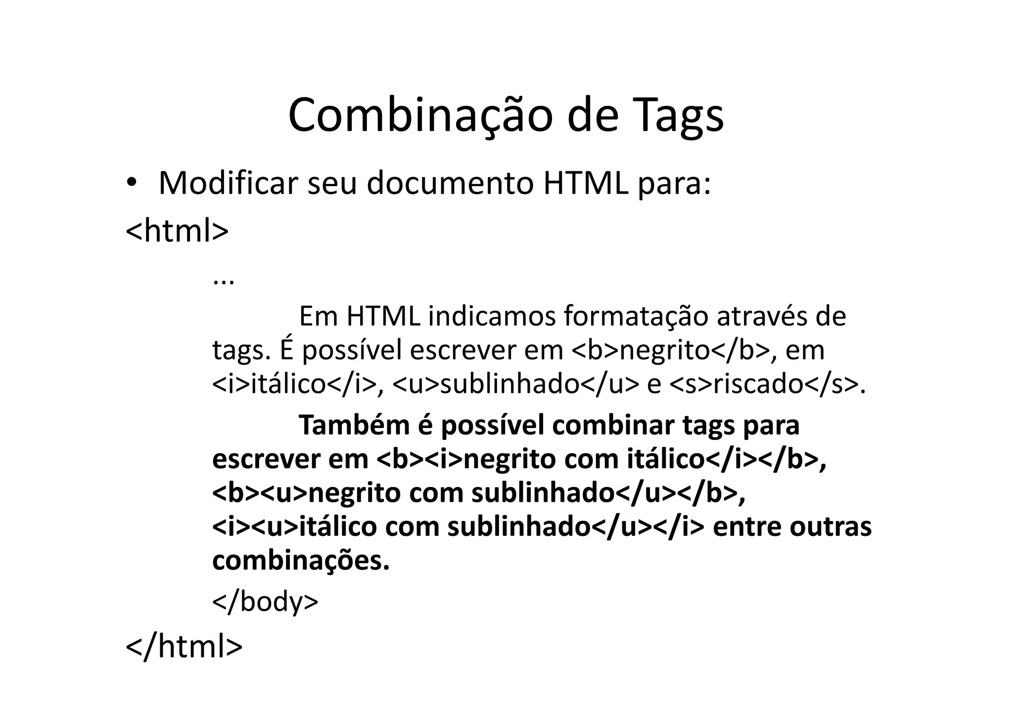 Combinação de Tags
• Modificar seu documento HTML para:
<html>
     ...
             Em HTML indicamos formatação através de
     tags. É possível escrever em <b>negrito</b>, em
     <i>itálico</i>, <u>sublinhado</u> e <s>riscado</s>.
             Também é possível combinar tags para
     escrever em <b><i>negrito com itálico</i></b>,
     <b><u>negrito com sublinhado</u></b>,
     <i><u>itálico com sublinhado</u></i> entre outras
     combinações.
     </body>
</html>
 