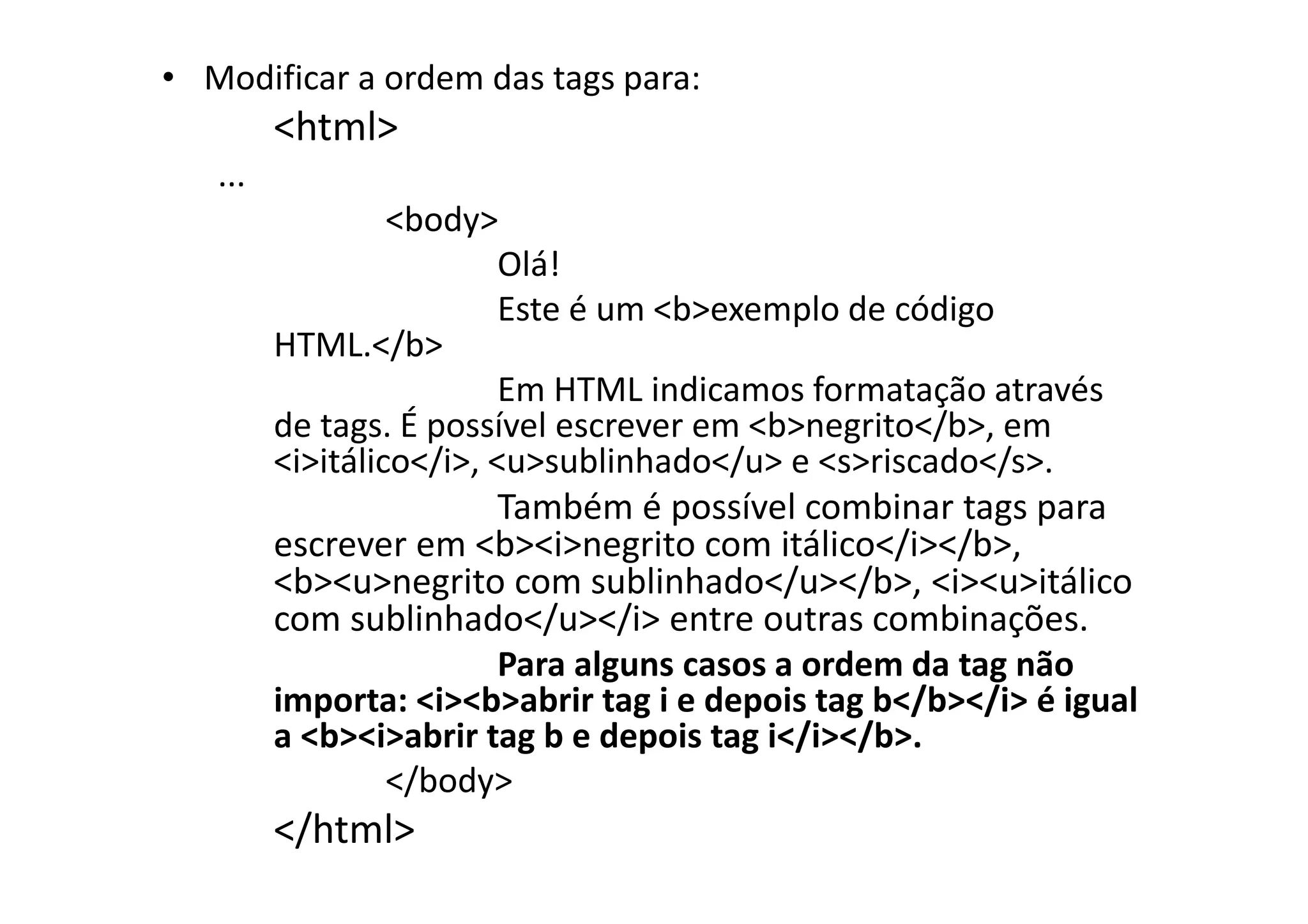 • Modificar a ordem das tags para:
         <html>
   ...
                  <body>
                          Olá!
                          Este é um <b>exemplo de código
         HTML.</b>
                          Em HTML indicamos formatação através
         de tags. É possível escrever em <b>negrito</b>, em
         <i>itálico</i>, <u>sublinhado</u> e <s>riscado</s>.
                          Também é possível combinar tags para
         escrever em <b><i>negrito com itálico</i></b>,
         <b><u>negrito com sublinhado</u></b>, <i><u>itálico
         com sublinhado</u></i> entre outras combinações.
                          Para alguns casos a ordem da tag não
         importa: <i><b>abrir tag i e depois tag b</b></i> é igual
         a <b><i>abrir tag b e depois tag i</i></b>.
                  </body>
         </html>
 