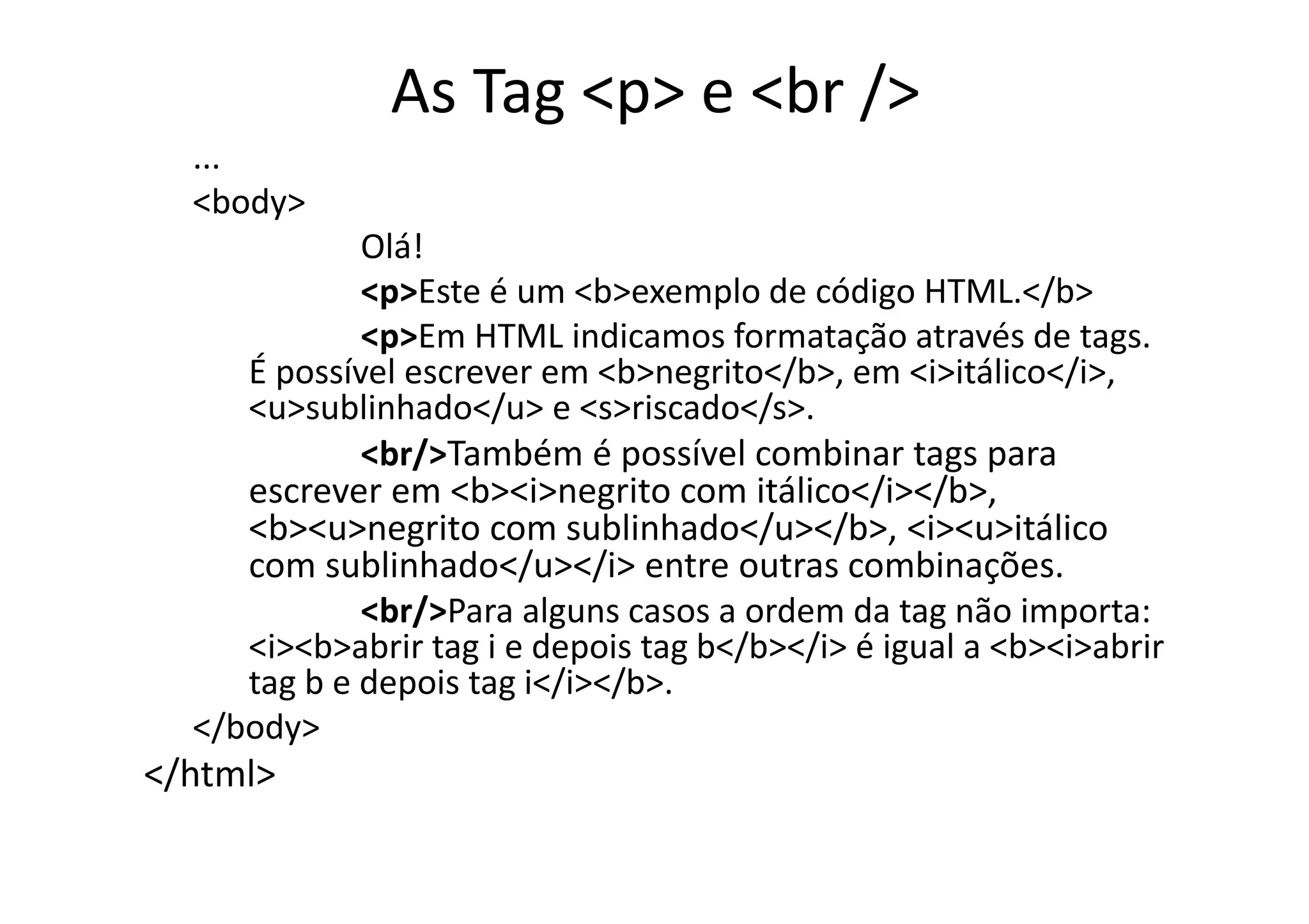 As Tag <p> e <br />
  ...
  <body>
             Olá!
             <p>Este é um <b>exemplo de código HTML.</b>
             <p>Em HTML indicamos formatação através de tags.
     É possível escrever em <b>negrito</b>, em <i>itálico</i>,
     <u>sublinhado</u> e <s>riscado</s>.
             <br/>Também é possível combinar tags para
     escrever em <b><i>negrito com itálico</i></b>,
     <b><u>negrito com sublinhado</u></b>, <i><u>itálico
     com sublinhado</u></i> entre outras combinações.
             <br/>Para alguns casos a ordem da tag não importa:
     <i><b>abrir tag i e depois tag b</b></i> é igual a <b><i>abrir
     tag b e depois tag i</i></b>.
  </body>
</html>
 