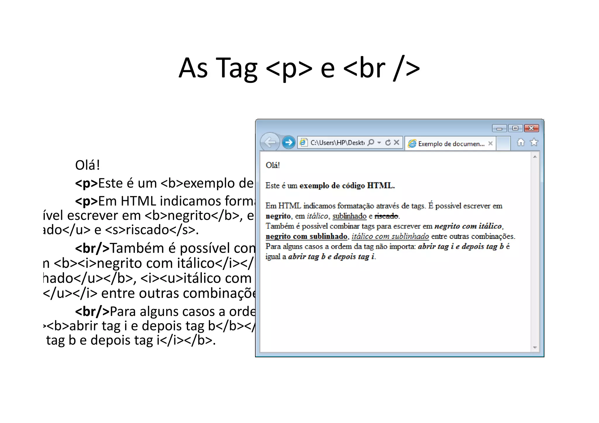 As Tag <p> e <br />

              Olá!
              <p>Este é um <b>exemplo de código HTML.</b>
              <p>Em HTML indicamos formatação através de
. É possível escrever em <b>negrito</b>, em <i>itálico</i>,
sublinhado</u> e <s>riscado</s>.
              <br/>Também é possível combinar tags para
 ever em <b><i>negrito com itálico</i></b>, <b><u>negrito
  sublinhado</u></b>, <i><u>itálico com
 inhado</u></i> entre outras combinações.
              <br/>Para alguns casos a ordem da tag não
orta: <i><b>abrir tag i e depois tag b</b></i> é igual a
<i>abrir tag b e depois tag i</i></b>.
 