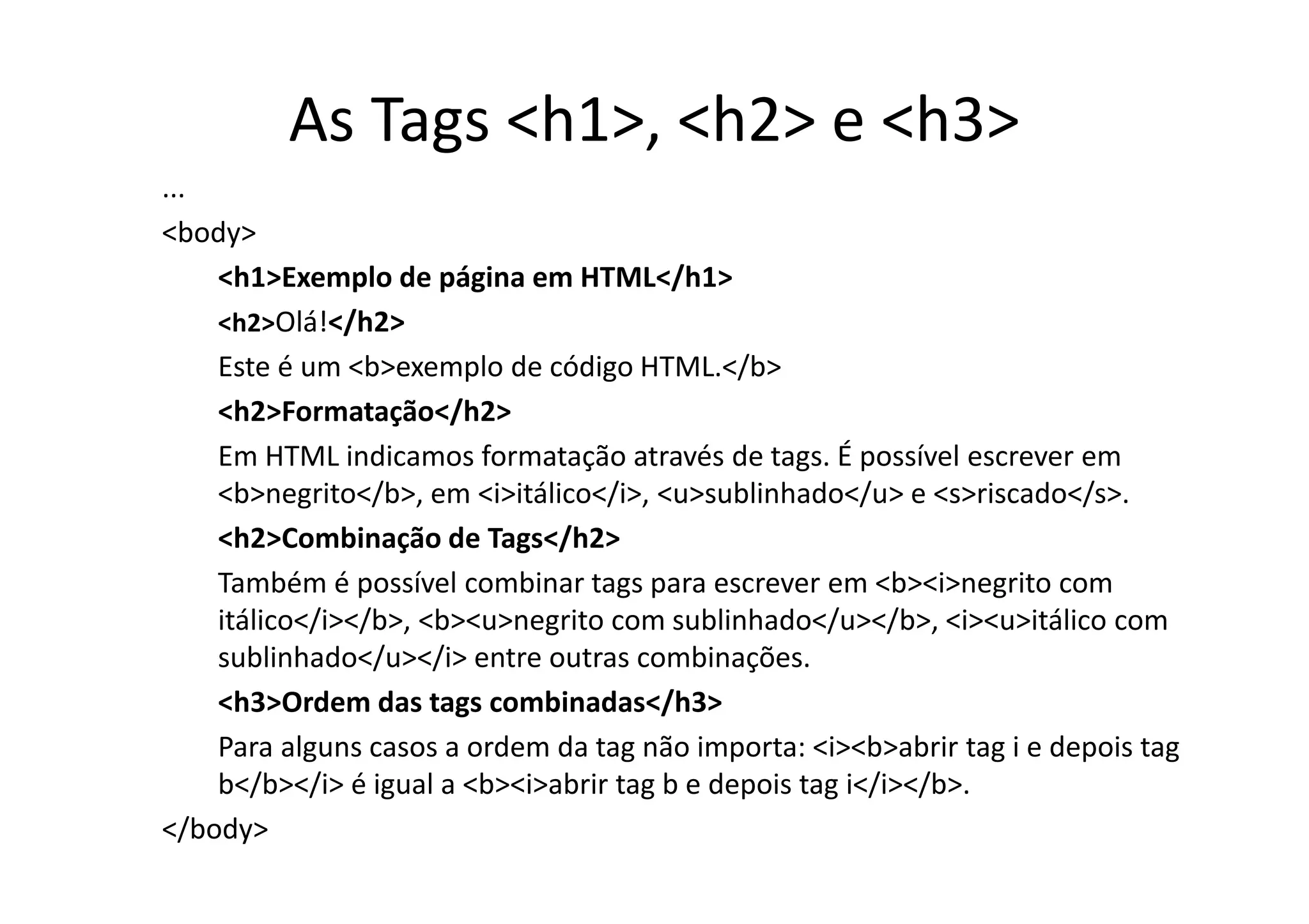 As Tags <h1>, <h2> e <h3>
...
<body>
    <h1>Exemplo de página em HTML</h1>
    <h2>Olá!</h2>
    Este é um <b>exemplo de código HTML.</b>
    <h2>Formatação</h2>
    Em HTML indicamos formatação através de tags. É possível escrever em
    <b>negrito</b>, em <i>itálico</i>, <u>sublinhado</u> e <s>riscado</s>.
    <h2>Combinação de Tags</h2>
    Também é possível combinar tags para escrever em <b><i>negrito com
    itálico</i></b>, <b><u>negrito com sublinhado</u></b>, <i><u>itálico com
    sublinhado</u></i> entre outras combinações.
    <h3>Ordem das tags combinadas</h3>
    Para alguns casos a ordem da tag não importa: <i><b>abrir tag i e depois tag
    b</b></i> é igual a <b><i>abrir tag b e depois tag i</i></b>.
</body>
 