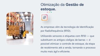 Otimização da Gestão de
estoque.
As empresas vêm da tecnologia de Identificação
por Radiofrequência (RFID).
Utilizando sensores e etiquetas com RFID — que
substituem os antigos códigos de barras — é
possível otimizar o controle de estoque, da etapa
de recebimento até a venda, tornando o processo
muito mais ágil e eficiente.
 