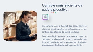 Controle mais eficiente da
cadeia produtiva.
Em conjunto com a Internet das Coisas (IoT), as
etiquetas também podem ser utilizadas para ter um
controle mais eficiente da cadeia produtiva.
Essa tecnologia permite acompanhar todo o
processo, da chegada do insumo, passando pela
linha de produção, até o produto ser finalizado,
armazenado e, finalmente, entregue ao cliente.
 