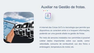 Auxiliar na Gestão de frotas.
A Internet das Coisas (IoT) é a tecnologia que permite que
dispositivos se conectem entre si e troquem informações,
podendo ser uma grande aliada na gestão de frotas.
Por meio de sensores instalados nos caminhões é possível
coletar dados importantes sobre sua saúde, como:
velocidade, consumo de combustível, uso dos freios e
embreagem, temperatura do motor, etc.
 