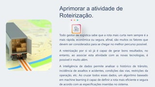 Aprimorar a atividade de
Roteirização.
Todo gestor de logística sabe que a rota mais curta nem sempre é a
mais rápida, econômica ou segura, afinal, são muitos os fatores que
devem ser considerados para se chegar no melhor percurso possível.
A roteirização por si só já é capaz de gerar bons resultados, no
entanto, ao associar esta atividade com as novas tecnologias, é
possível ir muito além.
A inteligência de dados permite analisar o histórico de trânsito,
incidência de assaltos e acidentes, condições das vias, restrições da
operação, etc. Ao cruzar todos esses dados, um algoritmo baseado
em machine learning é capaz de definir a rota mais eficiente e segura
de acordo com as especificações inseridas no sistema.
 