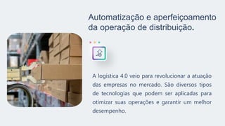 Automatização e aperfeiçoamento
da operação de distribuição.
A logística 4.0 veio para revolucionar a atuação
das empresas no mercado. São diversos tipos
de tecnologias que podem ser aplicadas para
otimizar suas operações e garantir um melhor
desempenho.
 