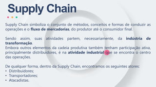 Supply Chain
Supply Chain simboliza o conjunto de métodos, conceitos e formas de conduzir as
operações e o fluxo de mercadorias, do produtor até o consumidor final.
Sendo assim, suas atividades partem, necessariamente, da indústria de
transformação.
Embora outros elementos da cadeia produtiva também tenham participação ativa,
principalmente distribuidores, é na atividade industrial que se encontra o centro
das operações.
De qualquer forma, dentro da Supply Chain, encontramos os seguintes atores:
• Distribuidores;
• Transportadores;
• Atacadistas.
 