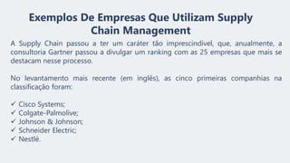 Exemplos De Empresas Que Utilizam Supply
Chain Management
A Supply Chain passou a ter um caráter tão imprescindível, que, anualmente, a
consultoria Gartner passou a divulgar um ranking com as 25 empresas que mais se
destacam nesse processo.
No levantamento mais recente (em inglês), as cinco primeiras companhias na
classificação foram:
✓ Cisco Systems;
✓ Colgate-Palmolive;
✓ Johnson & Johnson;
✓ Schneider Electric;
✓ Nestlé.
 