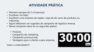 ATIVIDADE PRÁTICA
• Montem equipes de 5 a 6 pessoas;
• Escolham um líder;
• Escolham uma empresa da região ( seja ela do ramo de produtos ou
indústria);
• Agora elaborem um sugestão de campanha de logística reversa;
• Nessa campanha deve ter os seguintes pilares;
• Produto;
• Campanha de marketing;
• Campanha promocional;
• Vantagens para o cliente e para empresa.
Usem a criatividade!!!!
 