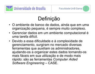 Definição
• O ambiente de banco de dados, ainda que em uma
  organização pequena, é sempre muito complexo.
• Gerenciar dados em um ambiente computacional é
  uma tarefa difícil.
• Devido a essa dificuldade e à complexidade de
  gerenciamento, surgiram no mercado diversas
  ferramentas que auxiliam os administradores,
  ajudando-os a organizar estes dados tornando-os
  mais fáceis em sua utilização e de modo mais
  rápido: são as ferramentas Computer Aided
  Software Engineering – CASE.
 