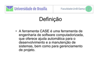 Definição

• A ferramenta CASE é uma ferramenta de
  engenharia de software computadorizada,
  que oferece ajuda automática para o
  desenvolvimento e a manutenção de
  sistemas, bem como para gerenciamento
  de projeto.
 