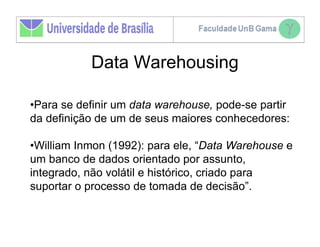 Data Warehousing

•Para se definir um data warehouse, pode-se partir
da definição de um de seus maiores conhecedores:

•William Inmon (1992): para ele, “Data Warehouse e
um banco de dados orientado por assunto,
integrado, não volátil e histórico, criado para
suportar o processo de tomada de decisão”.
 