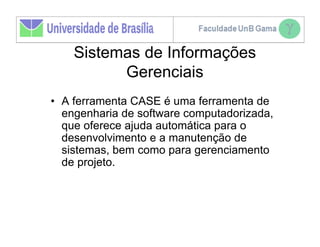 Sistemas de Informações
          Gerenciais
• A ferramenta CASE é uma ferramenta de
  engenharia de software computadorizada,
  que oferece ajuda automática para o
  desenvolvimento e a manutenção de
  sistemas, bem como para gerenciamento
  de projeto.
 
