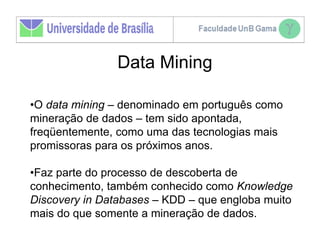 Data Mining

•O data mining – denominado em português como
mineração de dados – tem sido apontada,
freqüentemente, como uma das tecnologias mais
promissoras para os próximos anos.

•Faz parte do processo de descoberta de
conhecimento, também conhecido como Knowledge
Discovery in Databases – KDD – que engloba muito
mais do que somente a mineração de dados.
 