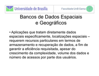 Bancos de Dados Espaciais
            e Geográficos
• Aplicações que tratam diretamente dados
espaciais especificamente, localizações espaciais –
requerem recursos particulares em termos de
armazenamento e recuperação de dados, a fim de
garantir a eficiência requisitada, apesar do
crescimento da complexidade, volume dos dados e
número de acessos por parte dos usuários.
 