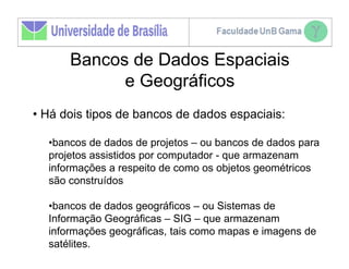 Bancos de Dados Espaciais
            e Geográficos
• Há dois tipos de bancos de dados espaciais:

  •bancos de dados de projetos – ou bancos de dados para
  projetos assistidos por computador - que armazenam
  informações a respeito de como os objetos geométricos
  são construídos

  •bancos de dados geográficos – ou Sistemas de
  Informação Geográficas – SIG – que armazenam
  informações geográficas, tais como mapas e imagens de
  satélites.
 
