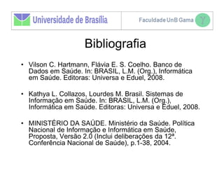 Bibliografia
• Vilson C. Hartmann, Flávia E. S. Coelho. Banco de
  Dados em Saúde. In: BRASIL, L.M. (Org.), Informática
  em Saúde. Editoras: Universa e Eduel, 2008.

• Kathya L. Collazos, Lourdes M. Brasil. Sistemas de
  Informação em Saúde. In: BRASIL, L.M. (Org.),
  Informática em Saúde. Editoras: Universa e Eduel, 2008.

• MINISTÉRIO DA SAÚDE. Ministério da Saúde. Política
  Nacional de Informação e Informática em Saúde,
  Proposta, Versão 2.0 (Inclui deliberações da 12ª.
  Conferência Nacional de Saúde), p.1-38, 2004.
 