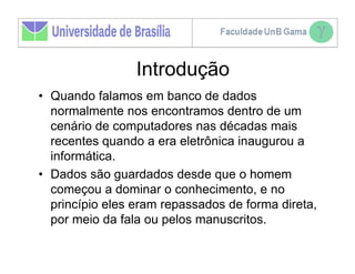 Introdução
• Quando falamos em banco de dados
  normalmente nos encontramos dentro de um
  cenário de computadores nas décadas mais
  recentes quando a era eletrônica inaugurou a
  informática.
• Dados são guardados desde que o homem
  começou a dominar o conhecimento, e no
  princípio eles eram repassados de forma direta,
  por meio da fala ou pelos manuscritos.
 