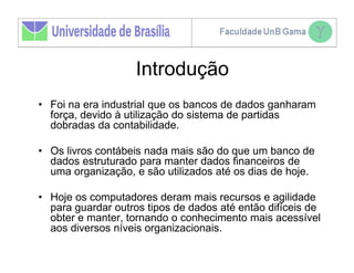 Introdução
• Foi na era industrial que os bancos de dados ganharam
  força, devido à utilização do sistema de partidas
  dobradas da contabilidade.

• Os livros contábeis nada mais são do que um banco de
  dados estruturado para manter dados financeiros de
  uma organização, e são utilizados até os dias de hoje.

• Hoje os computadores deram mais recursos e agilidade
  para guardar outros tipos de dados até então difíceis de
  obter e manter, tornando o conhecimento mais acessível
  aos diversos níveis organizacionais.
 