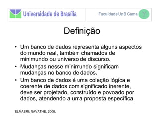 Definição
• Um banco de dados representa alguns aspectos
  do mundo real, também chamados de
  minimundo ou universo de discurso.
• Mudanças nesse minimundo significam
  mudanças no banco de dados.
• Um banco de dados é uma coleção lógica e
  coerente de dados com significado inerente,
  deve ser projetado, construído e povoado por
  dados, atendendo a uma proposta específica.

ELMASRI; NAVATHE, 2000.
 
