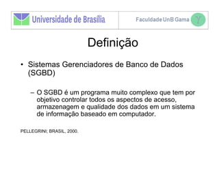 Definição
• Sistemas Gerenciadores de Banco de Dados
  (SGBD)

    – O SGBD é um programa muito complexo que tem por
      objetivo controlar todos os aspectos de acesso,
      armazenagem e qualidade dos dados em um sistema
      de informação baseado em computador.

PELLEGRINI; BRASIL, 2000.
 