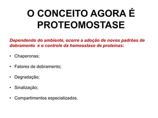 O CONCEITO AGORA É
PROTEOMOSTASE
Dependendo do ambiente, ocorre a adoção de novos padrões de
dobramento e o controle da homeostase de proteínas:
• Chaperonas;
• Fatores de dobramento;
• Degradação;
• Sinalização;
• Compartimentos especializados.
 