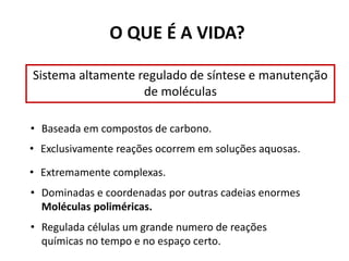 O QUE É A VIDA?
Sistema altamente regulado de síntese e manutenção
de moléculas
• Baseada em compostos de carbono.
• Exclusivamente reações ocorrem em soluções aquosas.
• Extremamente complexas.
• Dominadas e coordenadas por outras cadeias enormes
Moléculas poliméricas.
• Regulada células um grande numero de reações
químicas no tempo e no espaço certo.
 