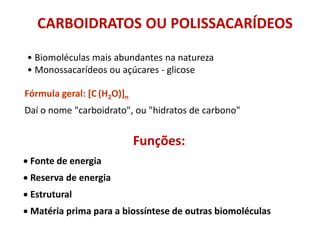 Funções:
• Fonte de energia
• Reserva de energia
• Estrutural
• Matéria prima para a biossíntese de outras biomoléculas
• Biomoléculas mais abundantes na natureza
• Monossacarídeos ou açúcares - glicose
Fórmula geral: [C (H2O)]n
Daí o nome "carboidrato", ou "hidratos de carbono"
CARBOIDRATOS OU POLISSACARÍDEOS
 