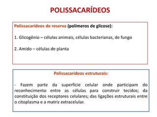 Polissacarídeos de reserva (polímeros de glicose):
1. Glicogênio – células animais, células bacterianas, de fungo
2. Amido – células de planta
Polissacarídeos estruturais:
- Fazem parte da superfície celular onde participam do
reconhecimento entre as células para construir tecidos; da
constituição dos receptores celulares; das ligações estruturais entre
o citoplasma e a matriz extracelular.
POLISSACARÍDEOS
 
