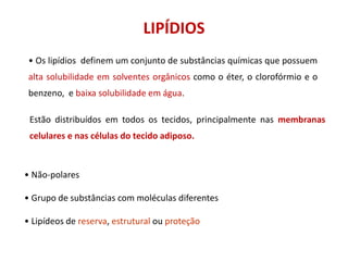 • Os lipídios definem um conjunto de substâncias químicas que possuem
alta solubilidade em solventes orgânicos como o éter, o clorofórmio e o
benzeno, e baixa solubilidade em água.
Estão distribuídos em todos os tecidos, principalmente nas membranas
celulares e nas células do tecido adiposo.
LIPÍDIOS
• Não-polares
• Grupo de substâncias com moléculas diferentes
• Lipídeos de reserva, estrutural ou proteção
 