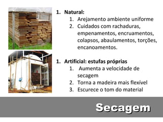 1. Natural:
    1. Arejamento ambiente uniforme
    2. Cuidados com rachaduras,
        empenamentos, encruamentos,
        colapsos, abaulamentos, torções,
        encanoamentos.

1. Artificial: estufas próprias
     1. Aumenta a velocidade de
         secagem
     2. Torna a madeira mais flexível
     3. Escurece o tom do material


               Secagem
 