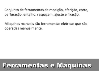 Conjunto de ferramentas de medição, aferição, corte,
perfuração, entalho, raspagem, ajuste e fixação.

Máquinas manuais são ferramentas elétricas que são
operadas manualmente.




Ferramentas e Máquinas
 