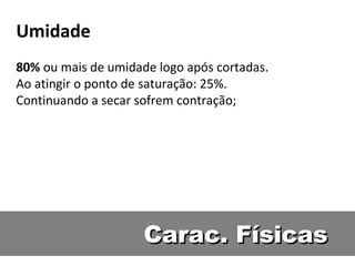 Umidade
80% ou mais de umidade logo após cortadas.
Ao atingir o ponto de saturação: 25%.
Continuando a secar sofrem contração;




                     Carac. Físicas
 