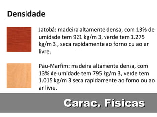 Densidade
       Jatobá: madeira altamente densa, com 13% de
       umidade tem 921 kg/m 3, verde tem 1.275
       kg/m 3 , seca rapidamente ao forno ou ao ar
       livre.

       Pau-Marfim: madeira altamente densa, com
       13% de umidade tem 795 kg/m 3, verde tem
       1.015 kg/m 3 seca rapidamente ao forno ou ao
       ar livre.

                Carac. Físicas
 
