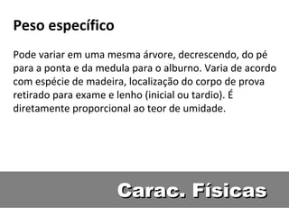 Peso específico
Pode variar em uma mesma árvore, decrescendo, do pé
para a ponta e da medula para o alburno. Varia de acordo
com espécie de madeira, localização do corpo de prova
retirado para exame e lenho (inicial ou tardio). É
diretamente proporcional ao teor de umidade.




                      Carac. Físicas
 