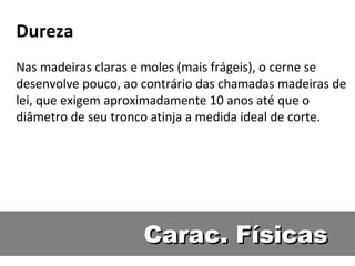 Dureza
Nas madeiras claras e moles (mais frágeis), o cerne se
desenvolve pouco, ao contrário das chamadas madeiras de
lei, que exigem aproximadamente 10 anos até que o
diâmetro de seu tronco atinja a medida ideal de corte.




                     Carac. Físicas
 
