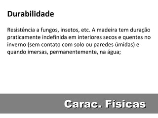 Durabilidade
Resistência a fungos, insetos, etc. A madeira tem duração
praticamente indefinida em interiores secos e quentes no
inverno (sem contato com solo ou paredes úmidas) e
quando imersas, permanentemente, na água;




                      Carac. Físicas
 
