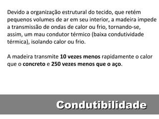 Devido a organização estrutural do tecido, que retém
pequenos volumes de ar em seu interior, a madeira impede
a transmissão de ondas de calor ou frio, tornando-se,
assim, um mau condutor térmico (baixa condutividade
térmica), isolando calor ou frio.

A madeira transmite 10 vezes menos rapidamente o calor
que o concreto e 250 vezes menos que o aço.




                  Condutibilidade
 
