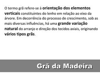 O termo grã refere-se à orientação dos elementos
verticais constituintes do lenho em relação ao eixo da
árvore. Em decorrência do processo de crescimento, sob as
mais diversas influências, há uma grande variação
natural do arranjo e direção dos tecidos axiais, originando
vários tipos grãs.




                    Grã da Madeira
 