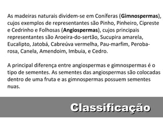 As madeiras naturais dividem-se em Coníferas (Gimnospermas),
cujos exemplos de representantes são Pinho, Pinheiro, Cipreste
e Cedrinho e Folhosas (Angiospermas), cujos principais
representantes são Aroeira-do-sertão, Sucupira amarela,
Eucalipto, Jatobá, Cabreúva vermelha, Pau-marfim, Peroba-
rosa, Canela, Amendoim, Imbuia, e Cedro.

A principal diferença entre angiospermas e gimnospermas é o
tipo de sementes. As sementes das angiospermas são colocadas
dentro de uma fruta e as gimnospermas possuem sementes
nuas.


                         Classificação
 
