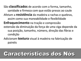 São classificados de acordo com a forma, tamanho,
   sanidade e firmeza com que estão presos ao caule
Afetam a resistência da madeira a rachas e quebras,
   assim como sua maneabilidade e flexibilidade
Enfraquecimento na tração e compressão
extensão da diminuição da força de uma viga depende da
   sua posição, tamanho, número, direção das fibras e
   condição
Adicionam textura visual à madeira na fabricação de
   painéis


Características dos Nós
 