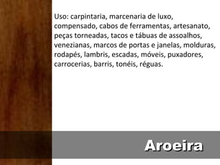 Uso: carpintaria, marcenaria de luxo,
compensado, cabos de ferramentas, artesanato,
peças torneadas, tacos e tábuas de assoalhos,
venezianas, marcos de portas e janelas, molduras,
rodapés, lambris, escadas, móveis, puxadores,
carrocerias, barris, tonéis, réguas.




                           Aroeira
 