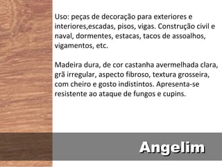 Uso: peças de decoração para exteriores e
interiores,escadas, pisos, vigas. Construção civil e
naval, dormentes, estacas, tacos de assoalhos,
vigamentos, etc.

Madeira dura, de cor castanha avermelhada clara,
grã irregular, aspecto fibroso, textura grosseira,
com cheiro e gosto indistintos. Apresenta-se
resistente ao ataque de fungos e cupins.




                           Angelim
 